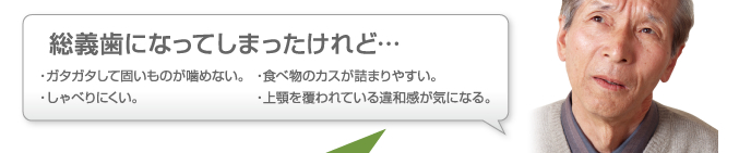 『総義歯になってしまったけれど…』・ガタガタして固いものが噛めない。・しゃべりにくい。・食べ物のカスが詰まりやすい。・上顎を覆われている違和感が気になる。