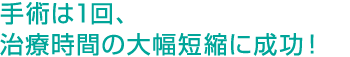 手術は1回、治療時間の大幅短縮に成功！