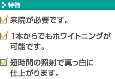 【特徴】・来院が必要です。 ・1本からでもホワイトニングが可能です。 ・短時間の照射で真っ白に仕上がります。