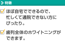 【特徴】・ほぼ自宅でできるので、忙しくて通院できない方にぴったり。 ・歯列全体のホワイトニングができます。