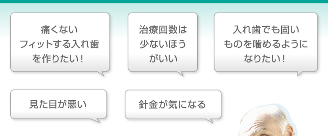 「痛くないフィットする入れ歯を作りたい!」「治療回数は少ないほうがいい」「入れ歯でも固いものを噛めるようになりたい!」「見た目が悪い」「針金が気になる」