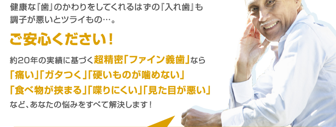 健康な『歯』のかわりをしてくれるはずの『入れ歯』も調子が悪いとツライもの…。ご安心ください!約20年の実績に基づく超精密「ファイン義歯」なら「痛い」「ガタつく」「硬いものが噛めない」「食べ物が挟まる」「喋りにくい」「見た目が悪い」など、あなたの悩みをすべて解決します!