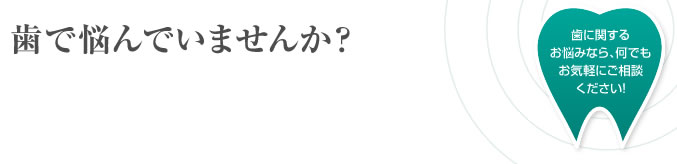 歯で悩んでいませんか?歯に関するお悩みなら、何でもお気軽にご相談ください!